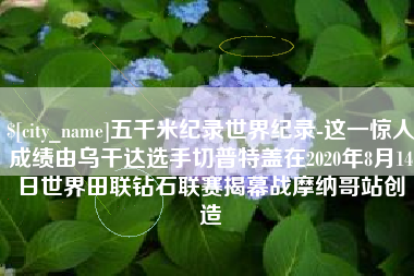 厦门五千米纪录世界纪录-这一惊人成绩由乌干达选手切普特盖在2020年8月14日世界田联钻石联赛揭幕战摩纳哥站创造