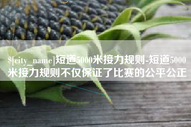 厦门短道5000米接力规则-短道5000米接力规则不仅保证了比赛的公平公正