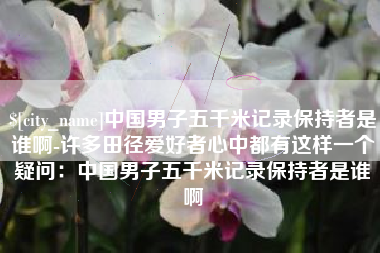 厦门中国男子五千米记录保持者是谁啊-许多田径爱好者心中都有这样一个疑问：中国男子五千米记录保持者是谁啊