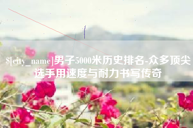 厦门男子5000米历史排名-众多顶尖选手用速度与耐力书写传奇
