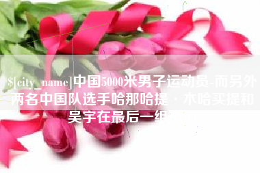 厦门中国5000米男子运动员-而另外两名中国队选手哈那哈提·木哈买提和吴宇在最后一组出场