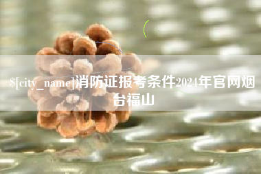 厦门消防证报考条件2024年官网烟台福山